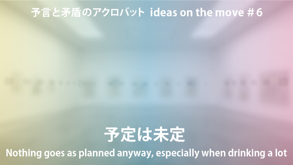 予言と矛盾のアクロバット ideas on the move＃6　　 『予定は未定／Nothing goes as planned anyway, especially when drinking a lot』